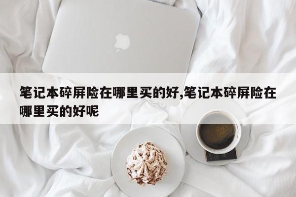 笔记本碎屏险在哪里买的好,笔记本碎屏险在哪里买的好呢