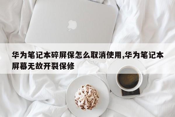 华为笔记本碎屏保怎么取消使用,华为笔记本屏幕无故开裂保修